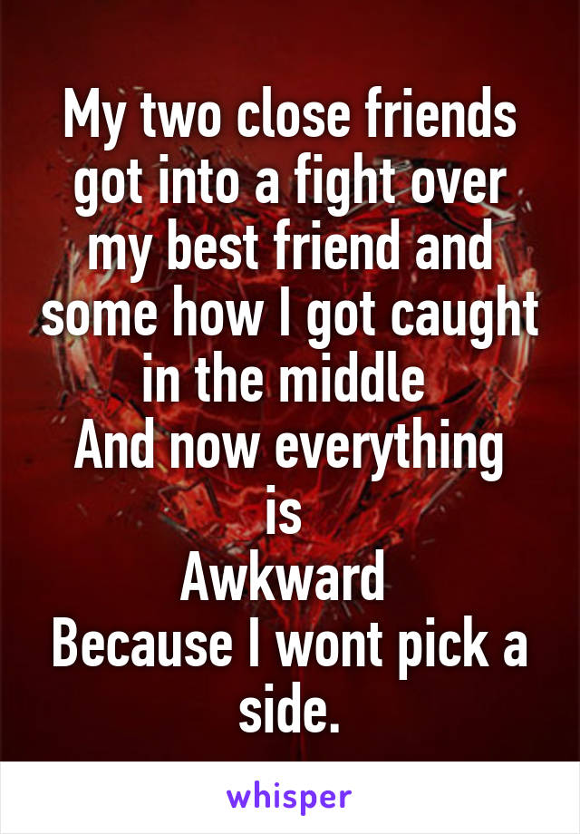 My two close friends got into a fight over my best friend and some how I got caught in the middle 
And now everything is 
Awkward 
Because I wont pick a side.