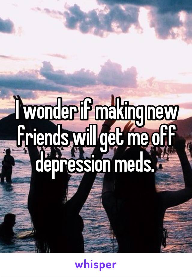 I wonder if making new friends will get me off depression meds. 