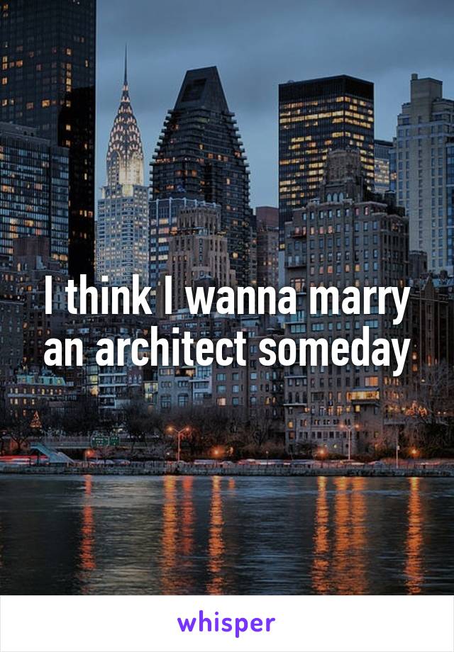 I think I wanna marry an architect someday