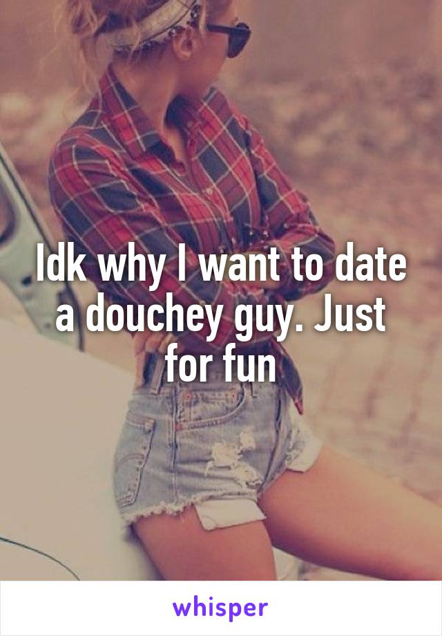 Idk why I want to date a douchey guy. Just for fun