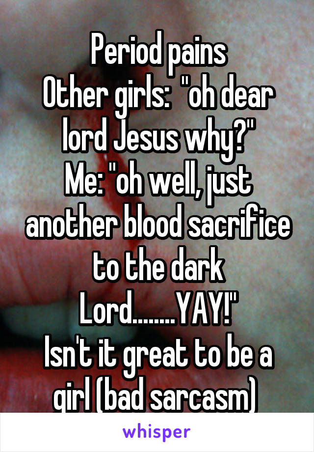Period pains
Other girls:  "oh dear lord Jesus why?"
Me: "oh well, just another blood sacrifice to the dark Lord........YAY!"
Isn't it great to be a girl (bad sarcasm) 