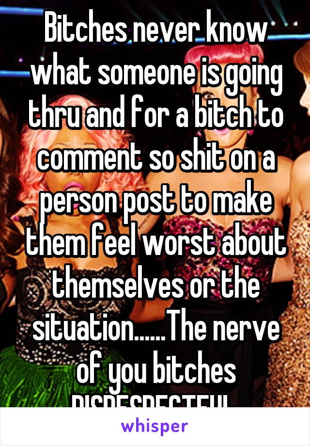 Bitches never know what someone is going thru and for a bitch to comment so shit on a person post to make them feel worst about themselves or the situation......The nerve of you bitches DISRESPECTFUL 
