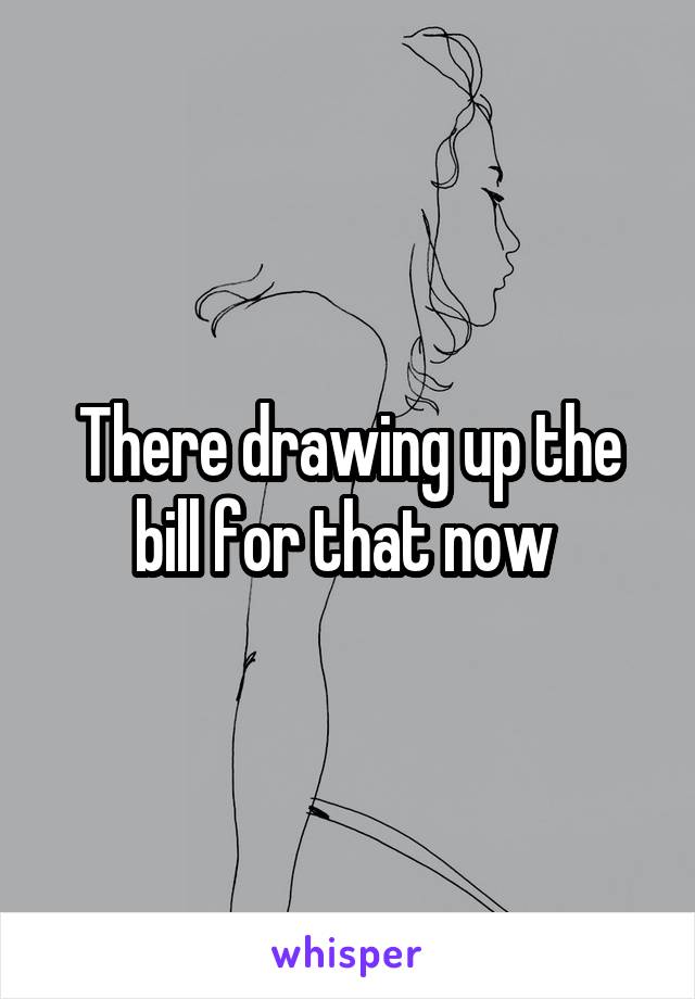 There drawing up the bill for that now 