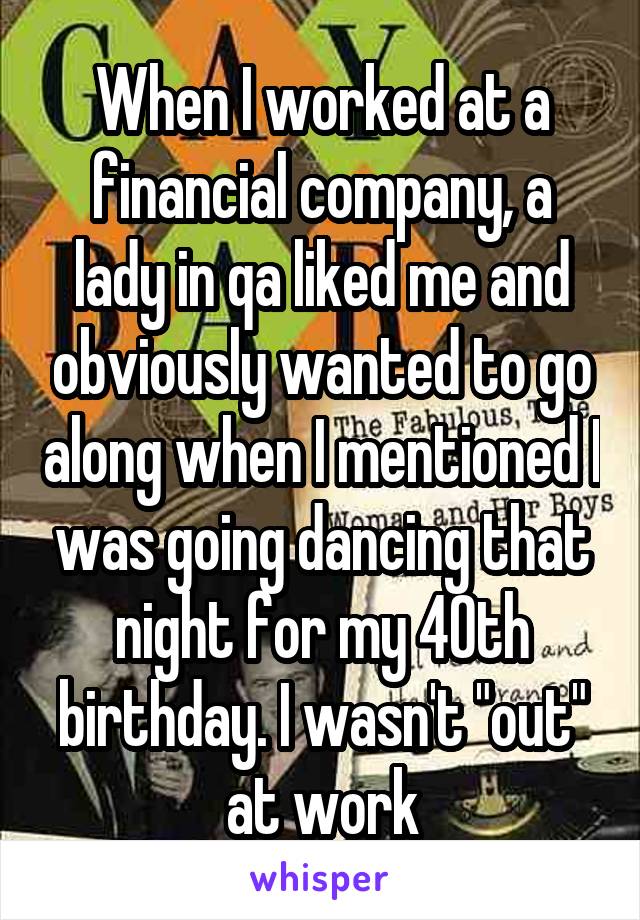 When I worked at a financial company, a lady in qa liked me and obviously wanted to go along when I mentioned I was going dancing that night for my 40th birthday. I wasn't "out" at work