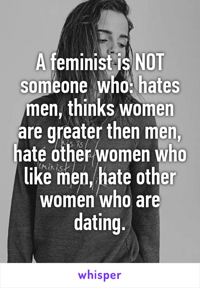 A feminist is NOT someone  who: hates men, thinks women are greater then men, hate other women who like men, hate other women who are dating.