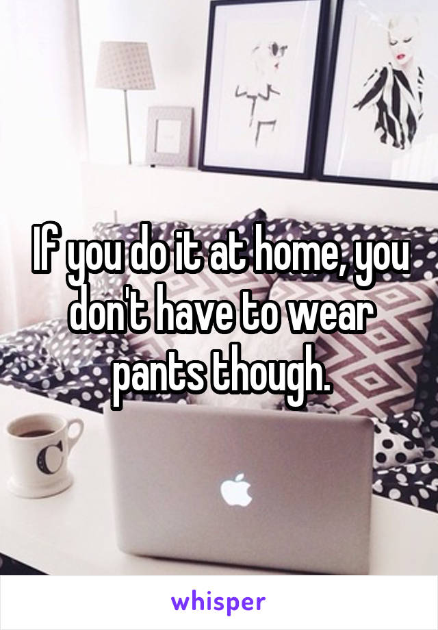 If you do it at home, you don't have to wear pants though.