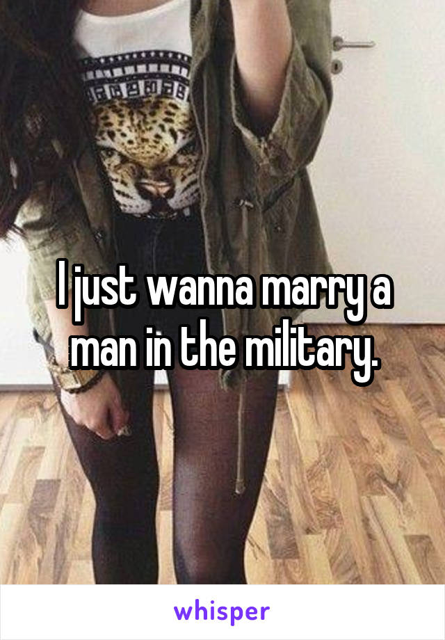 I just wanna marry a man in the military.