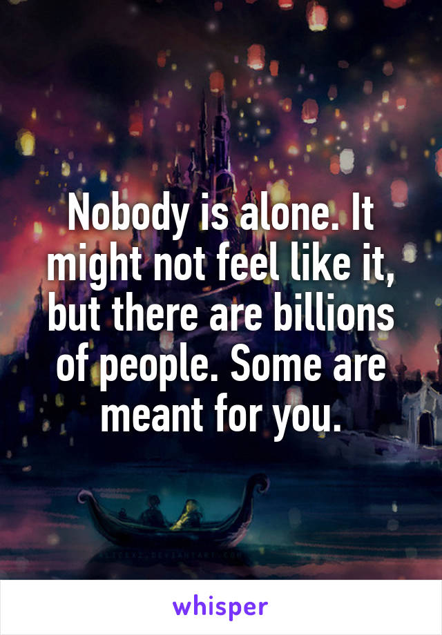 Nobody is alone. It might not feel like it, but there are billions of people. Some are meant for you.
