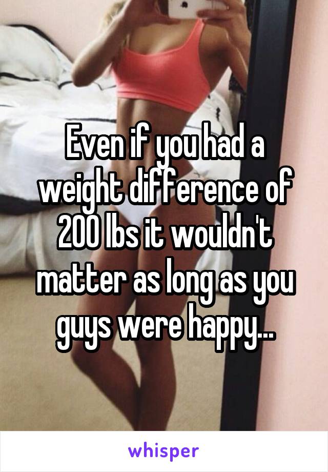 Even if you had a weight difference of 200 lbs it wouldn't matter as long as you guys were happy...