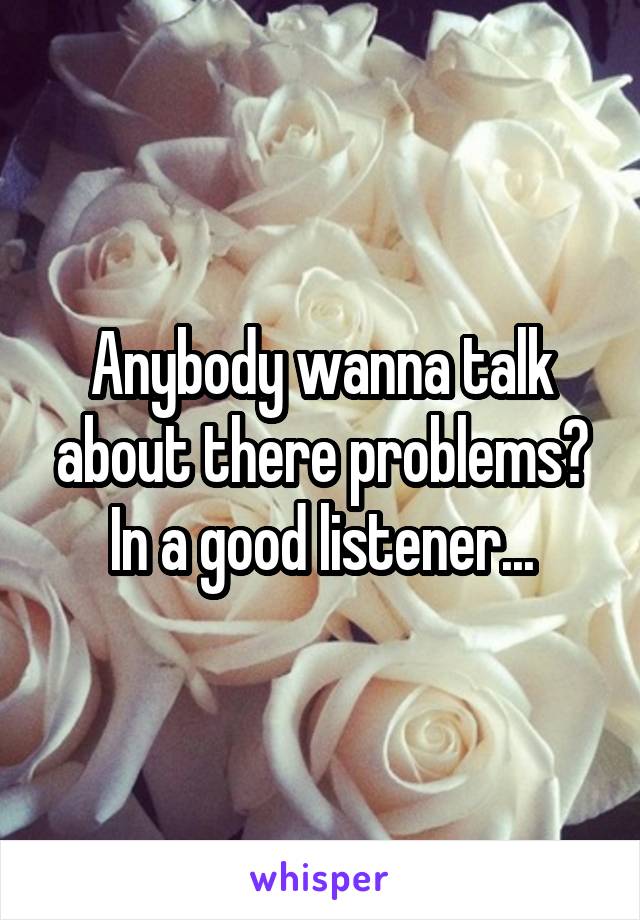 Anybody wanna talk about there problems? In a good listener...