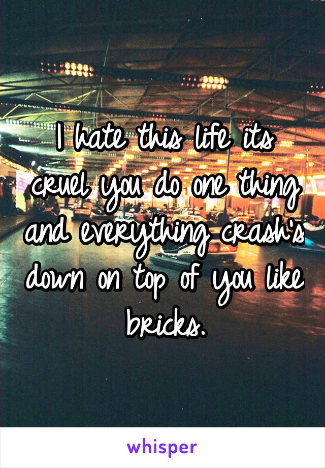 I hate this life its cruel you do one thing and everything crash's down on top of you like bricks.