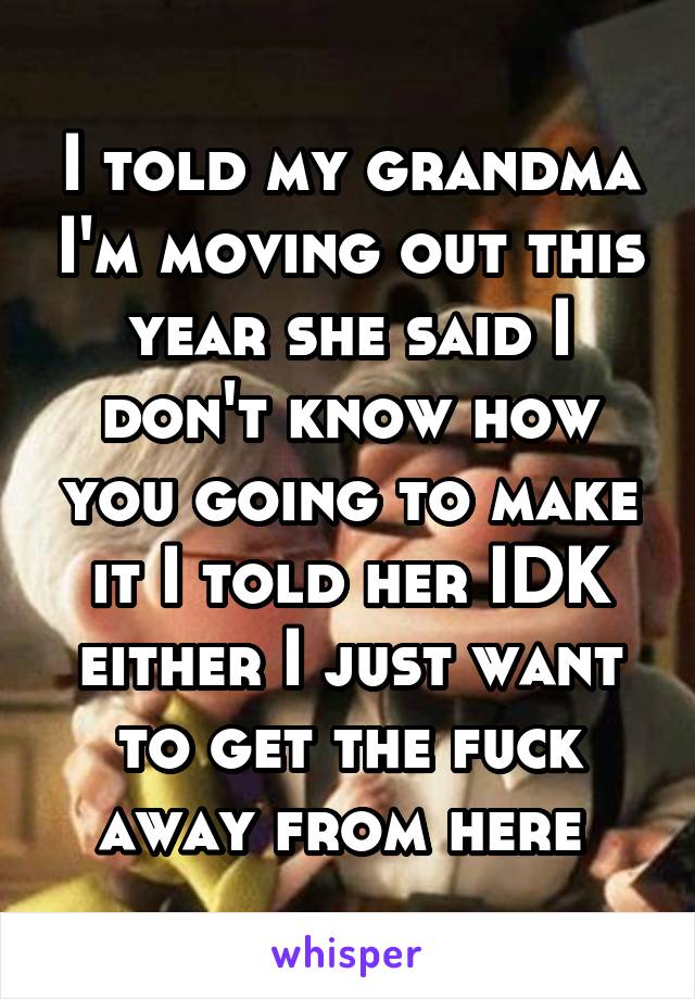 I told my grandma I'm moving out this year she said I don't know how you going to make it I told her IDK either I just want to get the fuck away from here 