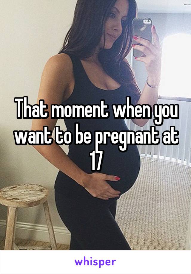 That moment when you want to be pregnant at 17