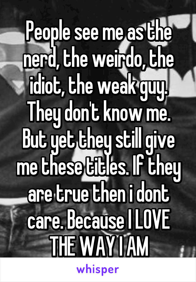 People see me as the nerd, the weirdo, the idiot, the weak guy. They don't know me. But yet they still give me these titles. If they are true then i dont care. Because I LOVE THE WAY I AM