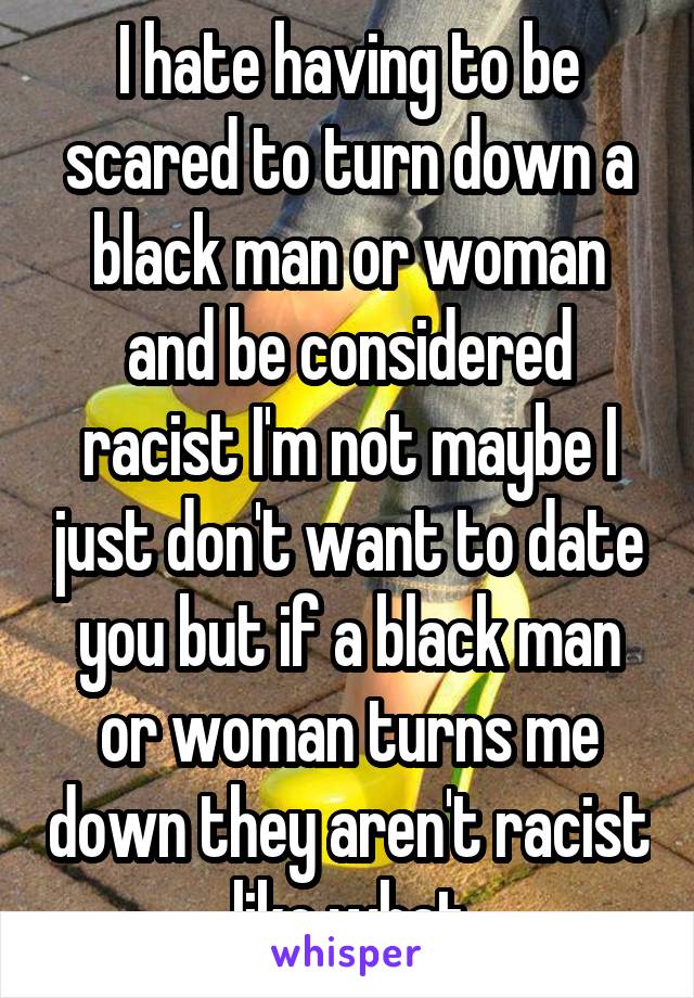 I hate having to be scared to turn down a black man or woman and be considered racist I'm not maybe I just don't want to date you but if a black man or woman turns me down they aren't racist like what