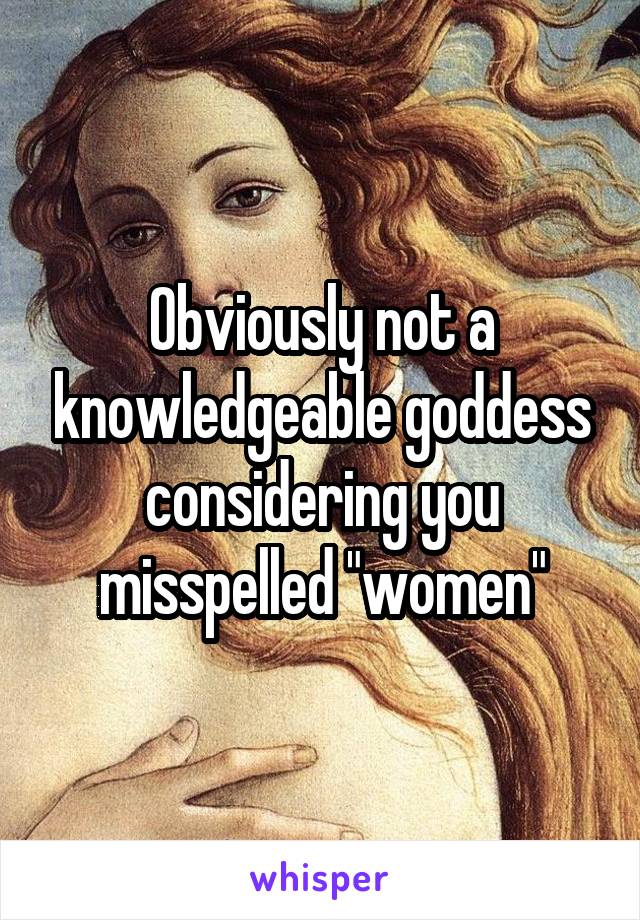 Obviously not a knowledgeable goddess considering you misspelled "women"