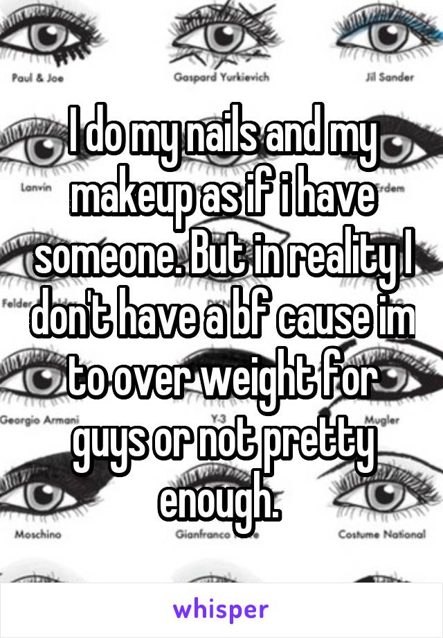 I do my nails and my makeup as if i have someone. But in reality I don't have a bf cause im to over weight for guys or not pretty enough. 
