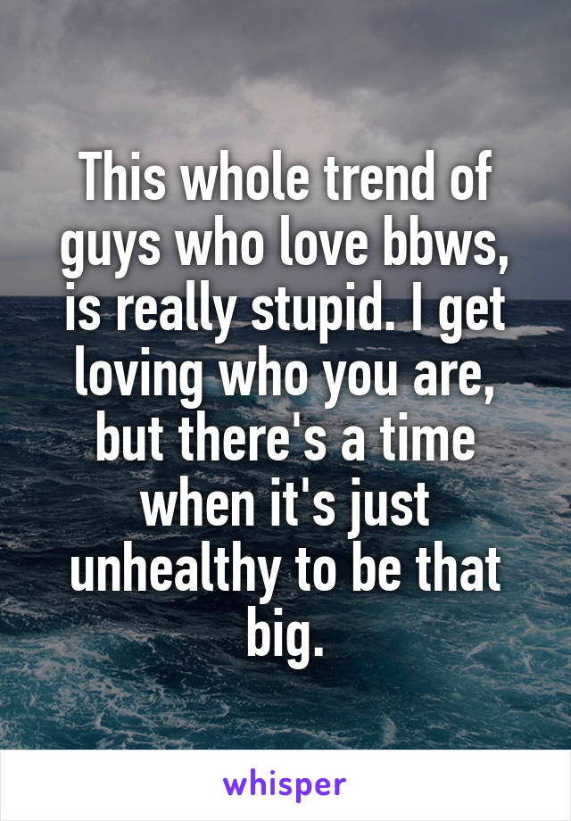This whole trend of guys who love bbws, is really stupid. I get loving who you are, but there's a time when it's just unhealthy to be that big.