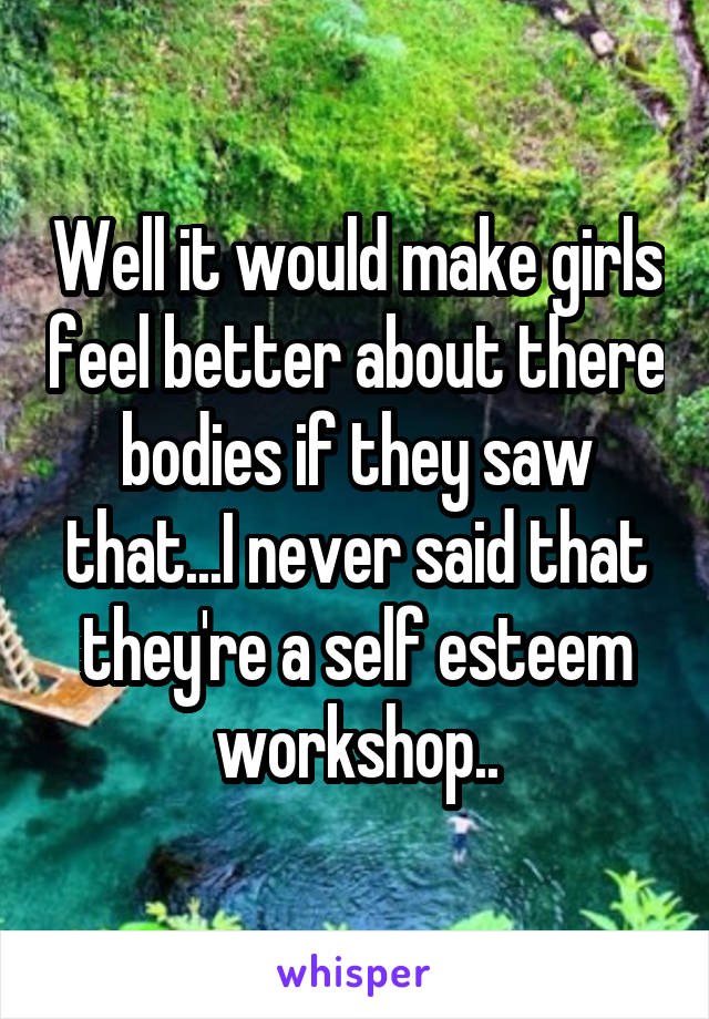 Well it would make girls feel better about there bodies if they saw that...I never said that they're a self esteem workshop..