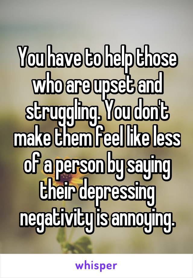 You have to help those who are upset and struggling. You don't make them feel like less of a person by saying their depressing negativity is annoying.