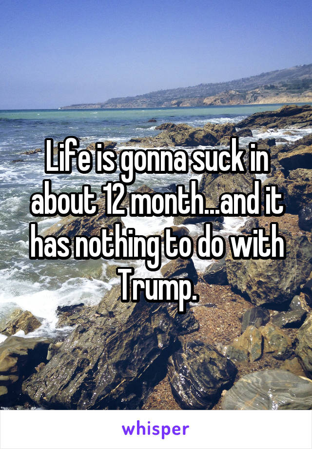 Life is gonna suck in about 12 month...and it has nothing to do with Trump.