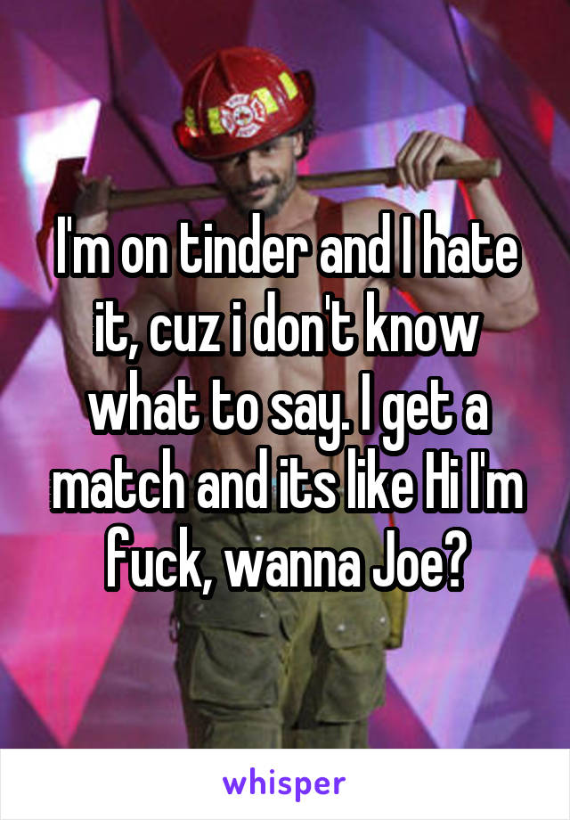 I'm on tinder and I hate it, cuz i don't know what to say. I get a match and its like Hi I'm fuck, wanna Joe?