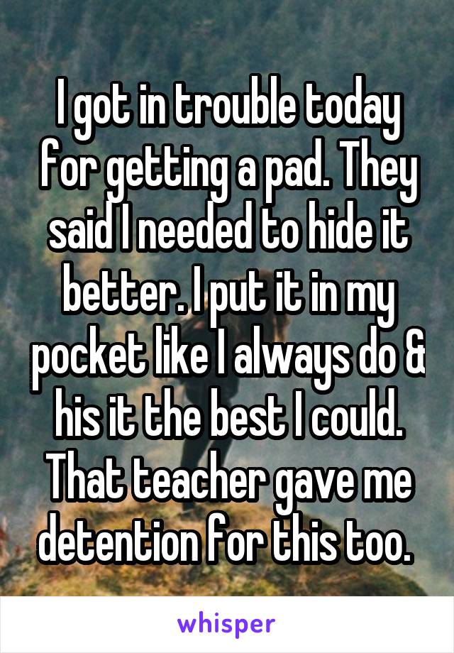 I got in trouble today for getting a pad. They said I needed to hide it better. I put it in my pocket like I always do & his it the best I could. That teacher gave me detention for this too. 