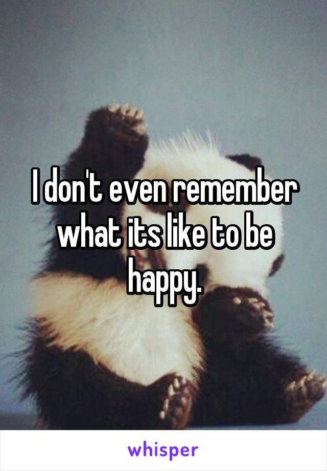 I don't even remember what its like to be happy.