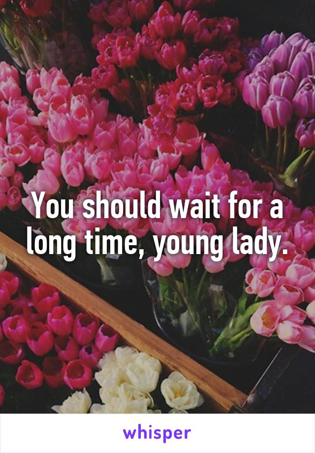 You should wait for a long time, young lady.