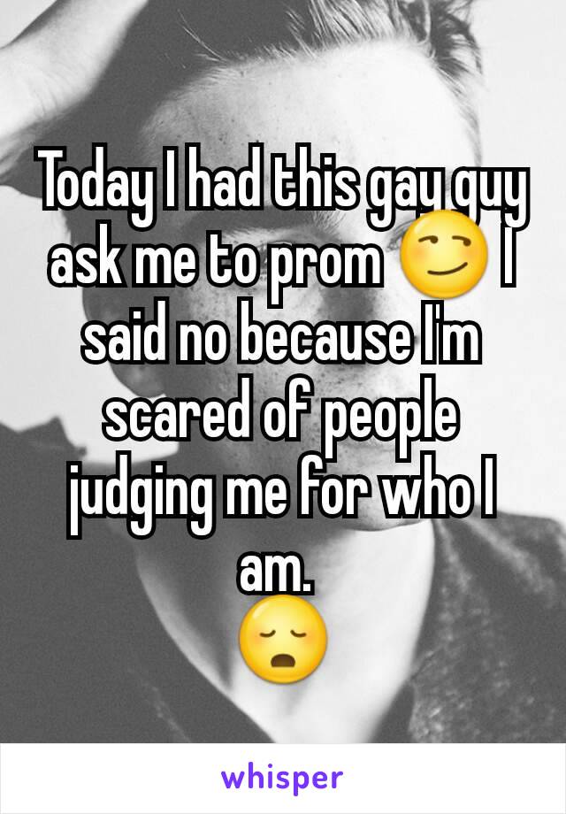 Today I had this gay guy ask me to prom 😏 I said no because I'm scared of people judging me for who I am. 
😳