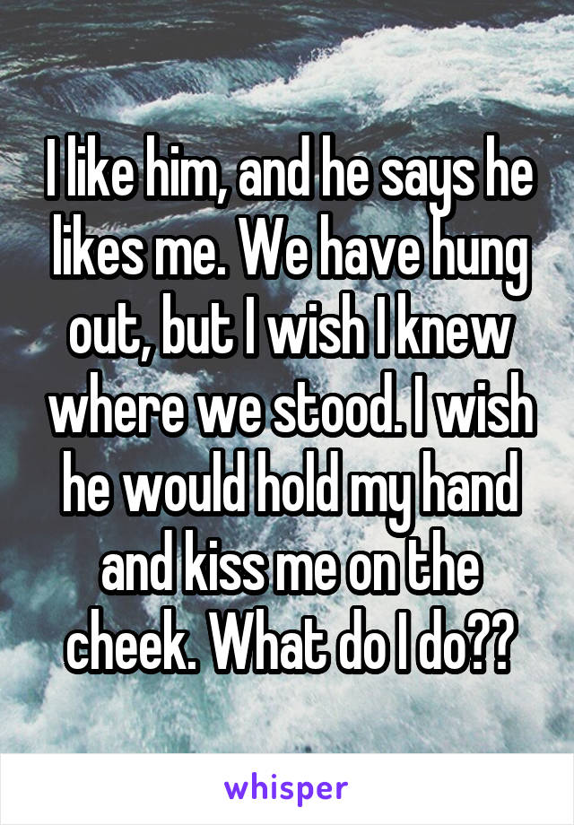I like him, and he says he likes me. We have hung out, but I wish I knew where we stood. I wish he would hold my hand and kiss me on the cheek. What do I do??