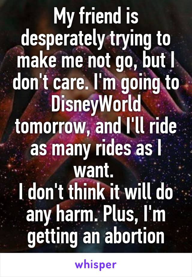 My friend is desperately trying to make me not go, but I don't care. I'm going to DisneyWorld tomorrow, and I'll ride as many rides as I want. 
I don't think it will do any harm. Plus, I'm getting an abortion anyway. 