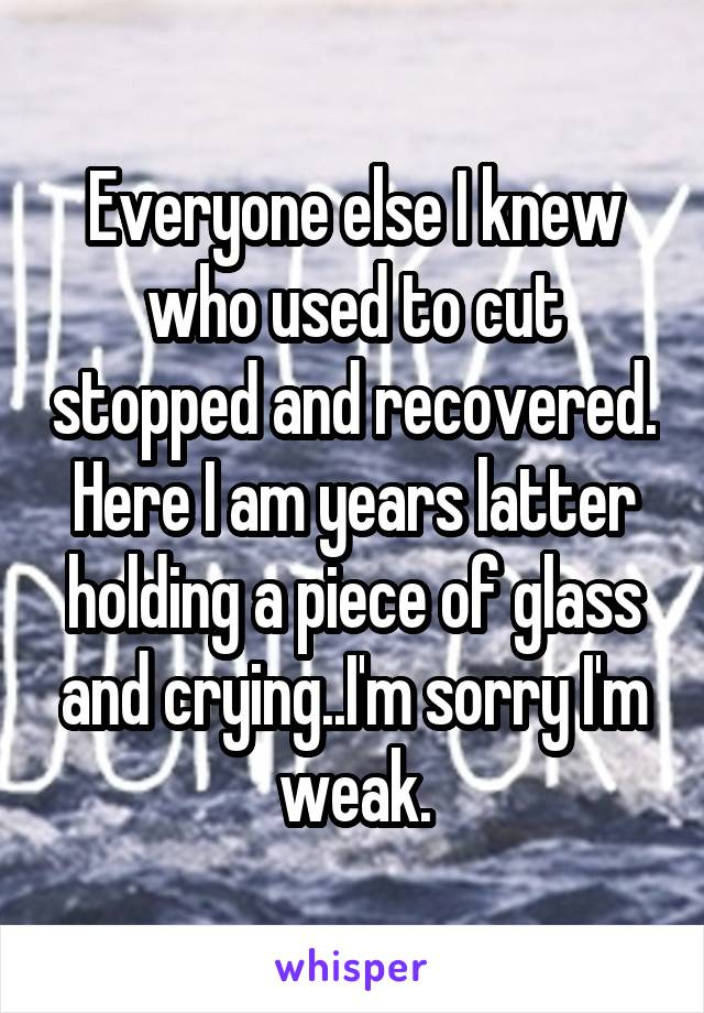 Everyone else I knew who used to cut stopped and recovered. Here I am years latter holding a piece of glass and crying..I'm sorry I'm
weak.
