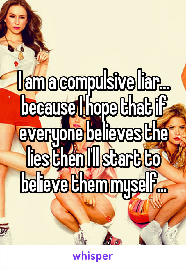 I am a compulsive liar... because I hope that if everyone believes the lies then I'll start to believe them myself...