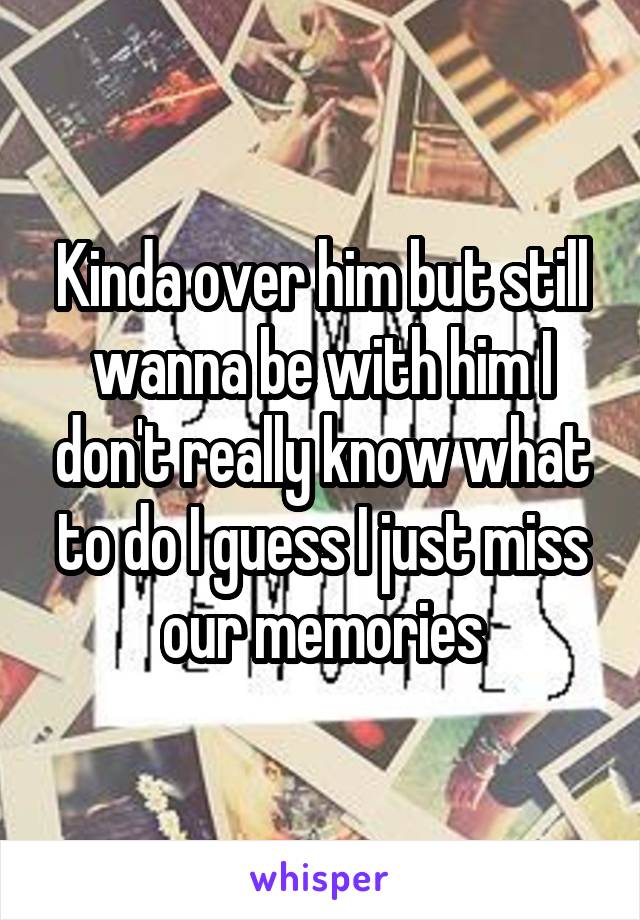Kinda over him but still wanna be with him I don't really know what to do I guess I just miss our memories