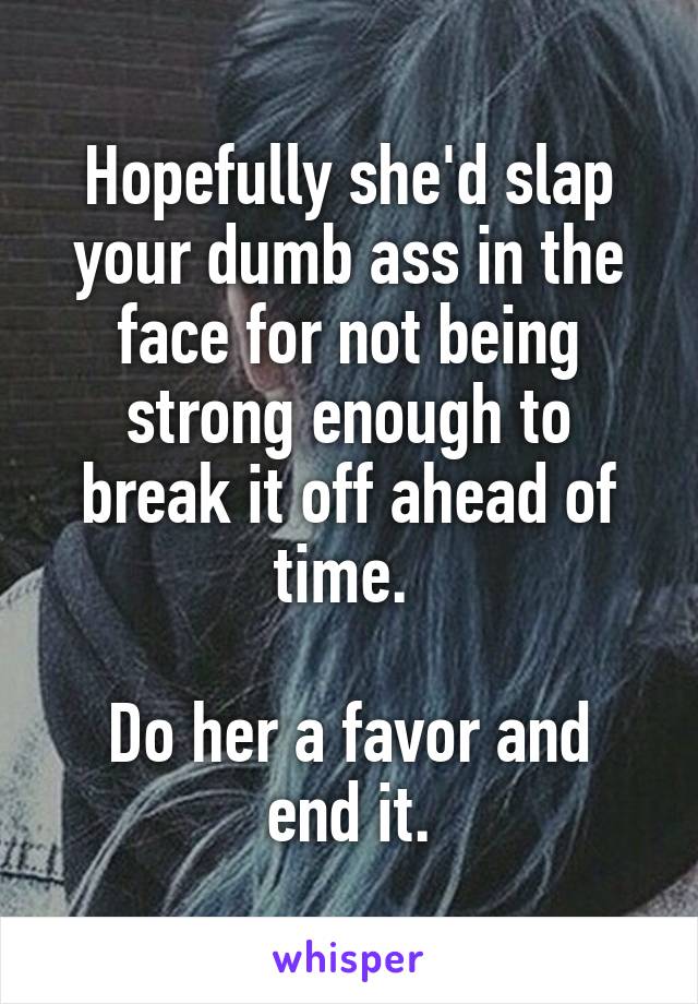Hopefully she'd slap your dumb ass in the face for not being strong enough to break it off ahead of time. 

Do her a favor and end it.