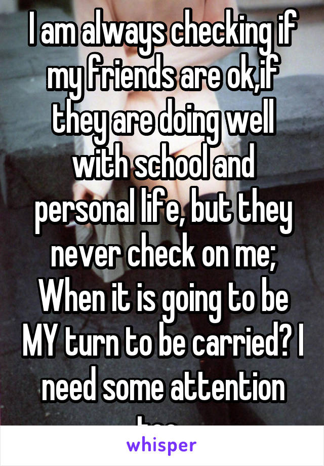 I am always checking if my friends are ok,if they are doing well with school and personal life, but they never check on me; When it is going to be MY turn to be carried? I need some attention too. 