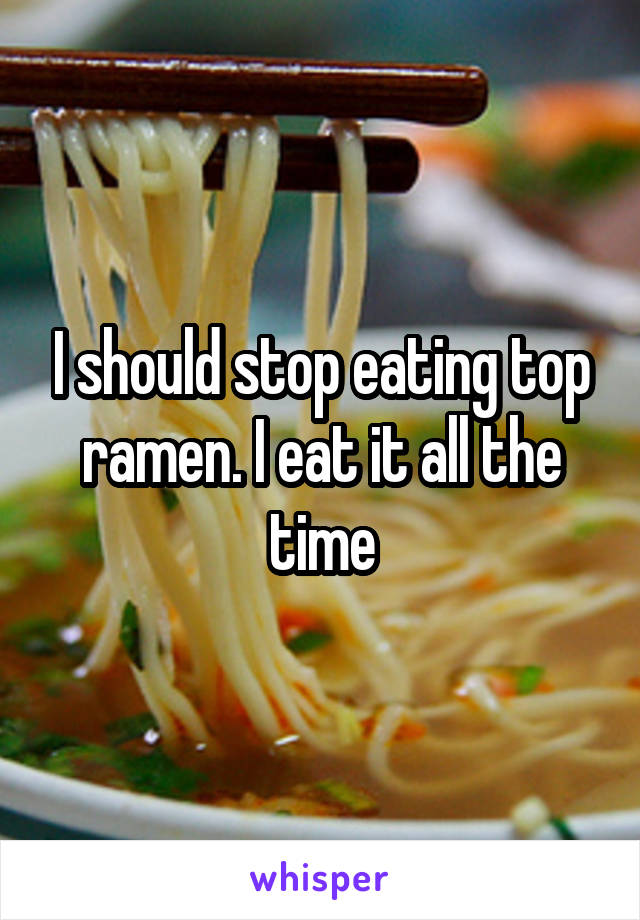 I should stop eating top ramen. I eat it all the time