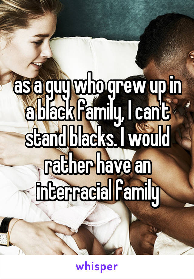 as a guy who grew up in a black family, I can't stand blacks. I would rather have an interracial family