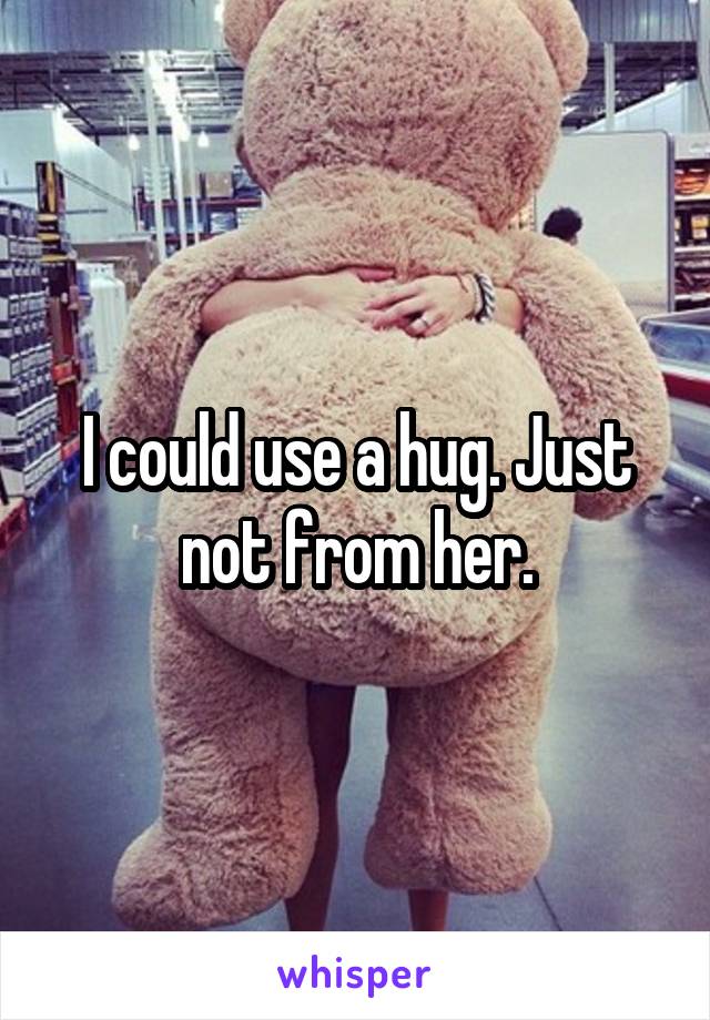 I could use a hug. Just not from her.