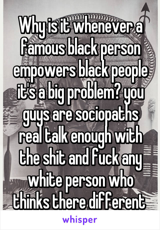 Why is it whenever a famous black person empowers black people it's a big problem? you guys are sociopaths real talk enough with the shit and fuck any white person who thinks there different 