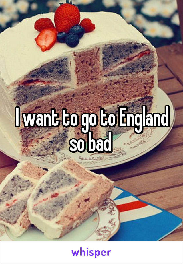 I want to go to England so bad 