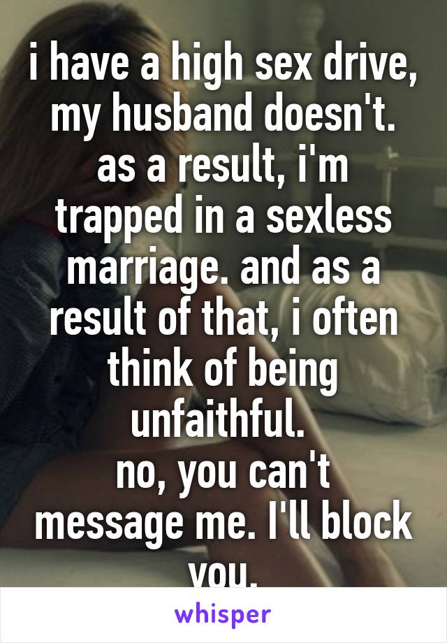 i have a high sex drive, my husband doesn't. as a result, i'm trapped in a sexless marriage. and as a result of that, i often think of being unfaithful. 
no, you can't message me. I'll block you.