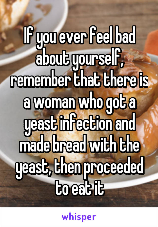 If you ever feel bad about yourself, remember that there is a woman who got a yeast infection and made bread with the yeast, then proceeded to eat it