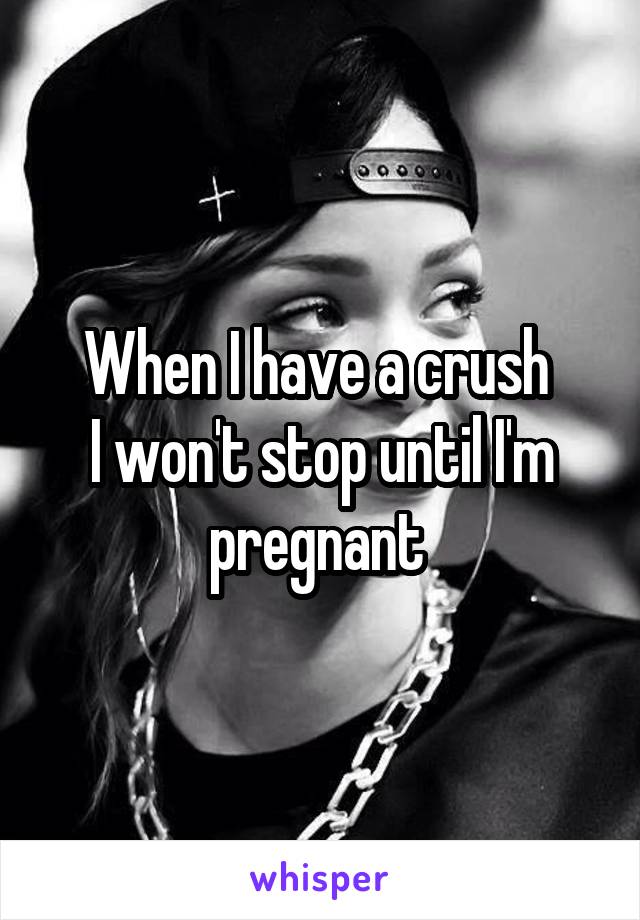 When I have a crush 
I won't stop until I'm pregnant 