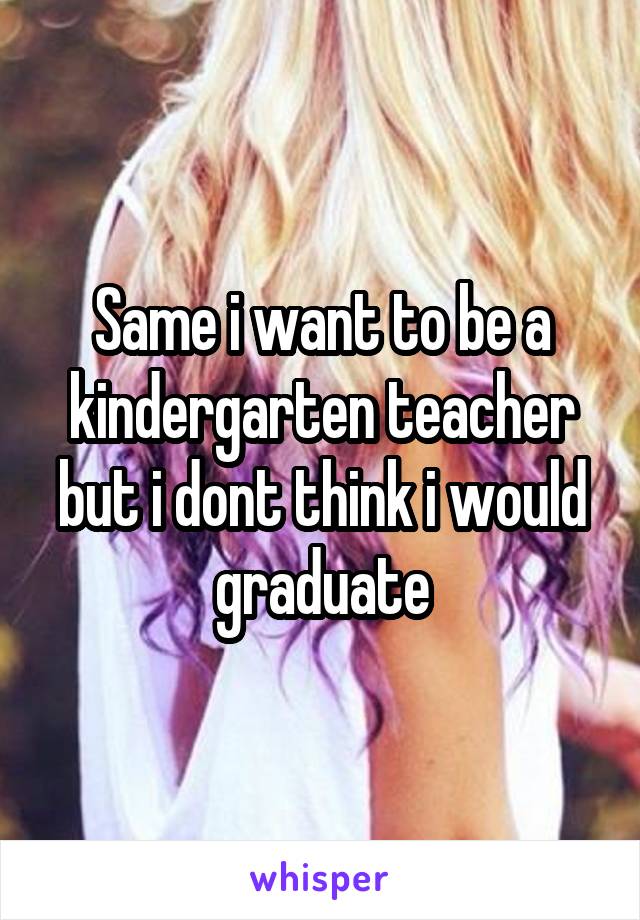 Same i want to be a kindergarten teacher but i dont think i would graduate