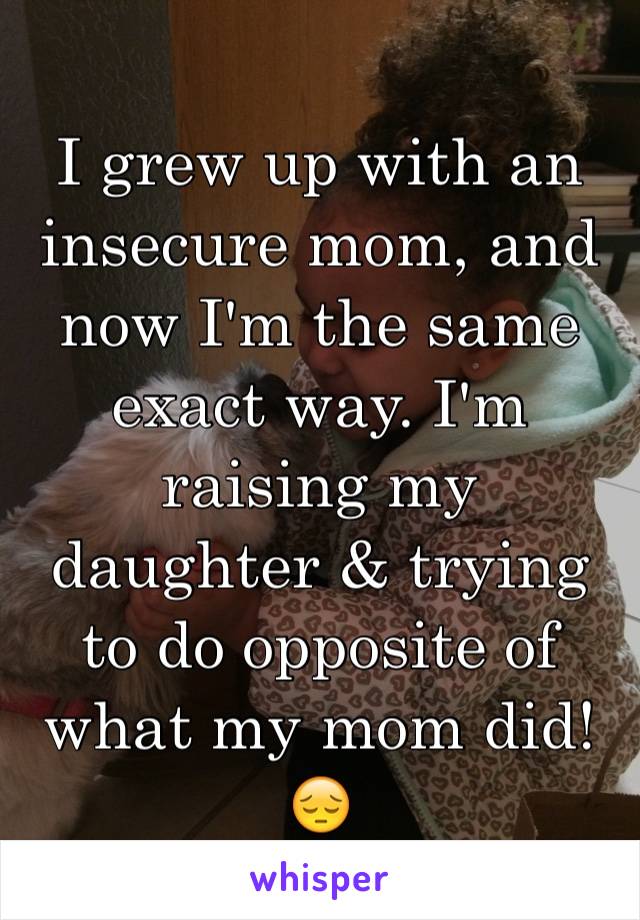 I grew up with an insecure mom, and now I'm the same exact way. I'm raising my daughter & trying to do opposite of what my mom did!😔
