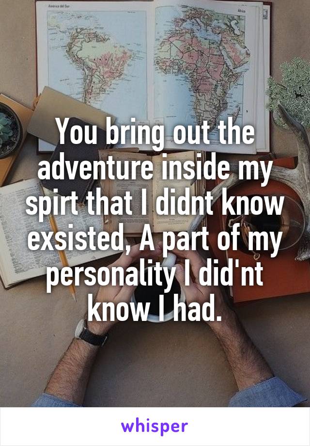 You bring out the adventure inside my spirt that I didnt know exsisted, A part of my personality I did'nt know I had.