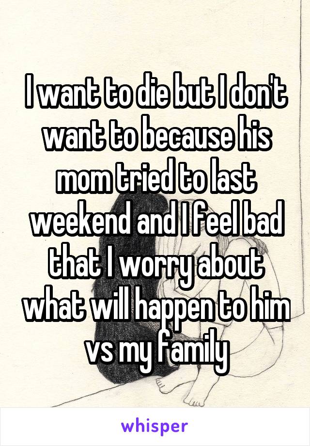 I want to die but I don't want to because his mom tried to last weekend and I feel bad that I worry about what will happen to him vs my family