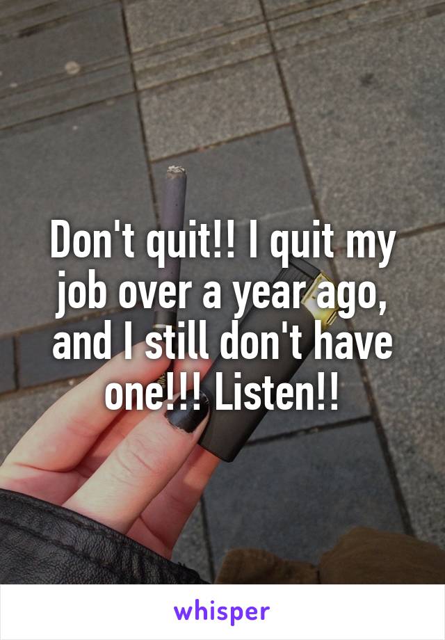 Don't quit!! I quit my job over a year ago, and I still don't have one!!! Listen!!